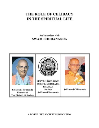 THE ROLE OF CELIBACY
              IN THE SPIRITUAL LIFE



                            An Interview with
                     SWAMI CHIDANANDA




                          SERVE, LOVE, GIVE,
                          PURIFY, MEDITATE,
                                REALIZE
 Sri Swami Sivananda             So Says         Sri Swami Chidananda
      Founder of           Sri Swami Sivananda
The Divine Life Society




                A DIVINE LIFE SOCIETY PUBLICATION
 
