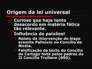Origem da lei universal
   Curioso que haja tanto
    desacordo em matéria fática
    tão relevante.
   Influência de paixões!
       Relato da intervenção do bispo
        eremita Pafnúcio no Concílio de
        Nicéia.
       Falsificação de texto do Concílio
        de Cartago feita pelos padres do
        II Concílio Trullano (690).
 