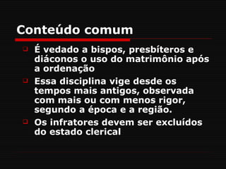 Conteúdo comum
   É vedado a bispos, presbíteros e
    diáconos o uso do matrimônio após
    a ordenação
   Essa disciplina vige desde os
    tempos mais antigos, observada
    com mais ou com menos rigor,
    segundo a época e a região.
   Os infratores devem ser excluídos
    do estado clerical
 