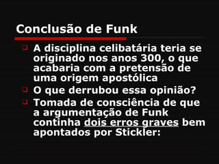 Conclusão de Funk
   A disciplina celibatária teria se
    originado nos anos 300, o que
    acabaria com a pretensão de
    uma origem apostólica
   O que derrubou essa opinião?
   Tomada de consciência de que
    a argumentação de Funk
    continha dois erros graves bem
    apontados por Stickler:
 