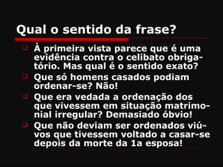 Qual o sentido da frase?
   À primeira vista parece que é uma
    evidência contra o celibato obriga-
    tório. Mas qual é o sentido exato?
   Que só homens casados podiam
    ordenar-se? Não!
   Que era vedada a ordenação dos
    que vivessem em situação matrimo-
    nial irregular? Demasiado óbvio!
   Que não deviam ser ordenados viú-
    vos que tivessem voltado a casar-se
    depois da morte da 1a esposa!
 