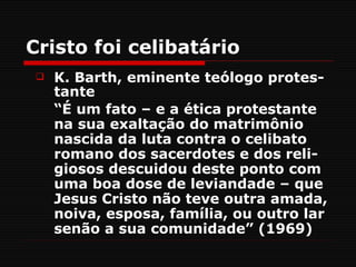 Cristo foi celibatário
    K. Barth, eminente teólogo protes-
     tante
     “É um fato – e a ética protestante
     na sua exaltação do matrimônio
     nascida da luta contra o celibato
     romano dos sacerdotes e dos reli-
     giosos descuidou deste ponto com
     uma boa dose de leviandade – que
     Jesus Cristo não teve outra amada,
     noiva, esposa, família, ou outro lar
     senão a sua comunidade” (1969)
 