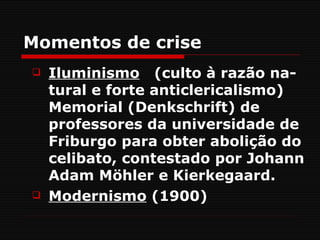 Momentos de crise
   Iluminismo (culto à razão na-
    tural e forte anticlericalismo)
    Memorial (Denkschrift) de
    professores da universidade de
    Friburgo para obter abolição do
    celibato, contestado por Johann
    Adam Möhler e Kierkegaard.
   Modernismo (1900)
 