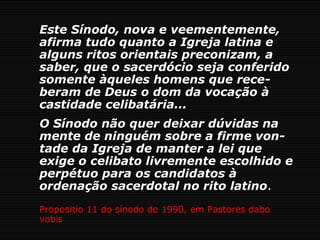 Este Sínodo, nova e veementemente,
afirma tudo quanto a Igreja latina e
alguns ritos orientais preconizam, a
saber, que o sacerdócio seja conferido
somente àqueles homens que rece-
beram de Deus o dom da vocação à
castidade celibatária...
O Sínodo não quer deixar dúvidas na
mente de ninguém sobre a firme von-
tade da Igreja de manter a lei que
exige o celibato livremente escolhido e
perpétuo para os candidatos à
ordenação sacerdotal no rito latino.
Propositio 11 do sínodo de 1990, em Pastores dabo
vobis
 