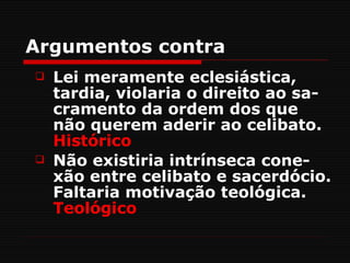 Argumentos contra
   Lei meramente eclesiástica,
    tardia, violaria o direito ao sa-
    cramento da ordem dos que
    não querem aderir ao celibato.
    Histórico
   Não existiria intrínseca cone-
    xão entre celibato e sacerdócio.
    Faltaria motivação teológica.
    Teológico
 