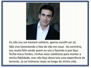 Eu não sou um homem solitário, apenas escolhi ser só.  Não vivo lamentando o fato de não me casar.  Ao contrário, sou muito feliz sendo quem eu sou e fazendo o que faço. Tenho meus limites, minhas lutas cotidianas para manter a minha fidelidade, mas não faço desta luta uma experiência de lamento. Já caí inúmeras vezes ao longo de minha vida.  