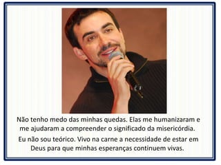 Não tenho medo das minhas quedas. Elas me humanizaram e me ajudaram a compreender o significado da misericórdia.  Eu não sou teórico. Vivo na carne a necessidade de estar em Deus para que minhas esperanças continuem vivas.  