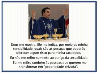 Deus me mostra. Ele me indica, por meio de minha sensibilidade, quais são as pessoas que poderão oferecer algum risco para minha castidade.  Eu não me refiro somente ao perigo da sexualidade. Eu me refiro também às pessoas que querem me transformar em “propriedade privada”.  