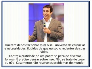 Querem depositar sobre mim o seu universo de carências e necessidades, iludidas de que eu sou o redentor de suas vidas.  Contra a castidade de um padre se peca de diversas formas. É preciso pensar sobre isso. Não se trata de casar ou não. Casamento não resolve os problemas do mundo.  