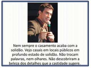 Nem sempre o casamento acaba com a solidão. Vejo casais em locais públicos em profundo estado de solidão. Não trocam palavras, nem olhares. Não descobriram a beleza dos detalhes que a castidade sugere.  