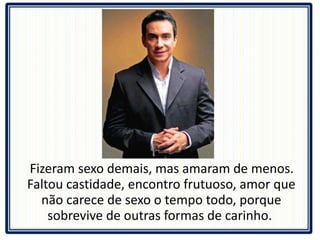 Fizeram sexo demais, mas amaram de menos. Faltou castidade, encontro frutuoso, amor que não carece de sexo o tempo todo, porque sobrevive de outras formas de carinho.  