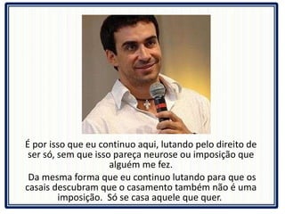 É por isso que eu continuo aqui, lutando pelo direito de ser só, sem que isso pareça neurose ou imposição que alguém me fez. Da mesma forma que eu continuo lutando para que os casais descubram que o casamento também não é uma imposição.  Só se casa aquele que quer.  