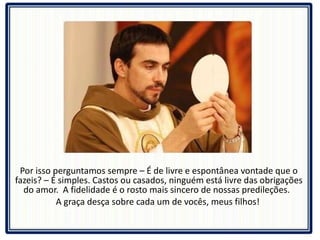 Por isso perguntamos sempre – É de livre e espontânea vontade que o fazeis? – É simples. Castos ou casados, ninguém está livre das obrigações do amor.  A fidelidade é o rosto mais sincero de nossas predileções.  A graça desça sobre cada um de vocês, meus filhos!  