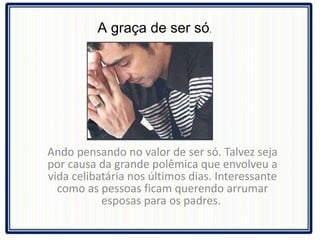 Ando pensando no valor de ser só. Talvez seja por causa da grande polêmica que envolveu a vida celibatária nos últimos dias. Interessante como as pessoas ficam querendo arrumar esposas para os padres.  A graça de ser só .  