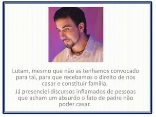Lutam, mesmo que não as tenhamos convocado para tal, para que recebamos o direito de nos casar e constituir família.  Já presenciei discursos inflamados de pessoas que acham um absurdo o fato de padre não poder casar.  