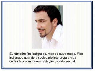Eu também fico indignado, mas de outro modo. Fico indignado quando a sociedade interpreta a vida celibatária como mera restrição da vida sexual.  