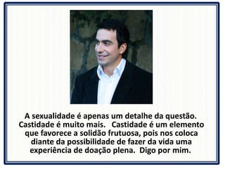 A sexualidade é apenas um detalhe da questão.  Castidade é muito mais.  Castidade é um elemento que favorece a solidão frutuosa, pois nos coloca diante da possibilidade de fazer da vida uma experiência de doação plena.  Digo por mim.  