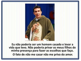 Eu não poderia ser um homem casado e levar a vida que levo. Não poderia privar os meus filhos de minha presença para fazer as escolhas que faço. O fato de não me casar não me priva do amor. 