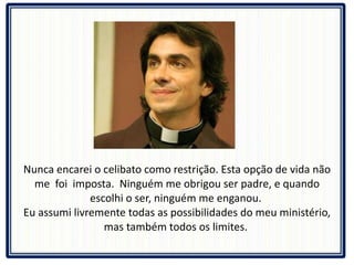 Nunca encarei o celibato como restrição. Esta opção de vida não me  foi  imposta.  Ninguém me obrigou ser padre, e quando escolhi o ser, ninguém me enganou.  Eu assumi livremente todas as possibilidades do meu ministério, mas também todos os limites.  