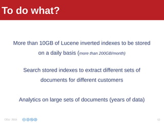 What we do with GFS
More than 10GB of Lucene inverted indexes to be stored
on a daily basis (more than 200GB/month)
Search stored indexes to extract different sets of
documents for different customers
Analytics on large sets of documents (years of data)
To do what?
CELI 2015 12
 
