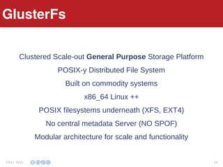 Features
Clustered Scale-out General Purpose Storage Platform
POSIX-y Distributed File System
Built on commodity systems
x86_64 Linux ++
POSIX filesystems underneath (XFS, EXT4)
No central metadata Server (NO SPOF)
Modular architecture for scale and functionality
GlusterFs
CELI 2015 14
 