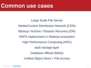Features
Large Scale File Server
Media/Content Distribution Network (CDN)
Backup / Archive / Disaster Recovery (DR)
HDFS replacement in Hadoop ecosystem
High Performance Computing (HPC)
IaaS storage layer
Database offload (blobs)
Unified Object Store + File Access
Common use cases
CELI 2015 15
 