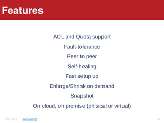 Features
ACL and Quota support
Fault-tolerance
Peer to peer
Self-healing
Fast setup up
Enlarge/Shrink on demand
Snapshot
On cloud, on premise (phisical or virtual)
Features
CELI 2015 16
 
