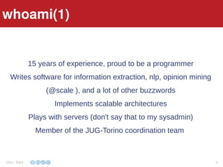 15 years of experience, proud to be a programmer
Writes software for information extraction, nlp, opinion mining
(@scale ), and a lot of other buzzwords
Implements scalable architectures
Plays with servers (don't say that to my sysadmin)
Member of the JUG-Torino coordination team
whoami(1)whoami(1)
CELI 2014 2
 