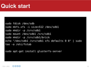 Components
sudo fdisk /dev/sdb
sudo mkfs.xfs -i size=512 /dev/sdb1
sudo mkdir -p /srv/sdb1
sudo mount /dev/sdb1 /srv/sdb1
sudo mkdir -p /srv/sdb1/brick
echo "/dev/sdb1 /srv/sdb1 xfs defaults 0 0" | sudo
tee -a /etc/fstab
sudo apt-get install glusterfs-server
Quick start
CELI 2015 41
 