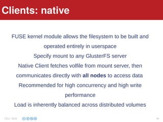 Clients: native
FUSE kernel module allows the filesystem to be built and
operated entirely in userspace
Specify mount to any GlusterFS server
Native Client fetches volfile from mount server, then
communicates directly with all nodes to access data
Recommended for high concurrency and high write
performance
Load is inherently balanced across distributed volumes
Clients: native
CELI 2015 44
 