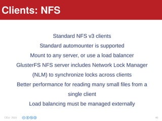 Clients:NFS
Standard NFS v3 clients
Standard automounter is supported
Mount to any server, or use a load balancer
GlusterFS NFS server includes Network Lock Manager
(NLM) to synchronize locks across clients
Better performance for reading many small files from a
single client
Load balancing must be managed externally
Clients: NFS
CELI 2015 45
 