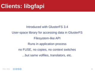 Clients: libgfapi
Introduced with GlusterFS 3.4
User-space library for accessing data in GlusterFS
Filesystem-like API
Runs in application process
no FUSE, no copies, no context switches
...but same volfiles, translators, etc.
Clients: libgfapi
CELI 2015 46
 