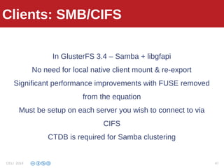 Clients: SMB/CIFS
In GlusterFS 3.4 – Samba + libgfapi
No need for local native client mount & re-export
Significant performance improvements with FUSE removed
from the equation
Must be setup on each server you wish to connect to via
CIFS
CTDB is required for Samba clustering
Clients: SMB/CIFS
CELI 2014 47
 