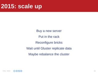 2013: fail
Buy a new server
Put in the rack
Reconfigure bricks
Wait until Gluster replicate data
Maybe rebalance the cluster
2015: scale up
CELI 2014 64
 