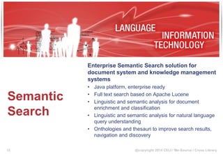 @copyright 2014 CELI / Me-Source / Cross Library
Semantic
Search
Enterprise Semantic Search solution for
document system and knowledge management
systems
• Java platform, enterprise ready
• Full text search based on Apache Lucene
• Linguistic and semantic analysis for document
enrichment and classification
• Linguistic and semantic analysis for natural language
query understanding
• Onthologies and thesauri to improve search results,
navigation and discovery
15
 