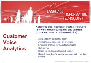 @copyright 2014 CELI / Me-Source / Cross Library
Customer
Voice
Analytics
Automatic classification of customer surveys
(answers to open questions) and verbatim
(customer cases or call transcriptios)
• Java platform, enterprise ready
• Available as a service or on premises
• Linguistic analysis for classification rules
• Self service
• Ready for multilingual contact centers
• Speech Analytics for quality management in contact
centers
19
 