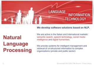 @copyright 2014 CELI / Me-Source / Cross Library
Natural
Language
Processing
We develop software solutions based on NLP.
We are active in the Italian and International markets:
semantic search, speech technology, social media
intelligence and digital humanities.
We provide systems for intelligent management and
retrieval of un-structured information to complex
organizations (private and public sector)
2
 