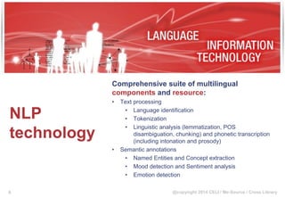 @copyright 2014 CELI / Me-Source / Cross Library
NLP
technology
Comprehensive suite of multilingual
components and resource:
• Text processing
• Language identification
• Tokenization
• Linguistic analysis (lemmatization, POS
disambiguation, chunking) and phonetic transcription
(including intonation and prosody)
• Semantic annotations
• Named Entities and Concept extraction
• Mood detection and Sentiment analysis
• Emotion detection
8
 