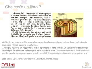 Che cos'è un libro ?
«All’inizio pensavo a un libro semplicemente in relazione alla sua natura fisica: fogli di carta
stampata, rilegati assieme in volume...
…Non più legato a un «oggetto», iniziai a pensare al libro come a un veicolo utilizzato dagli
uomini per far circolare nel tempo e nello spazio le idee. Ci vorranno decenni, forse anche un
secolo, perché emergano nuove, stabili modalità di espressione e i termini per esprimerle.»
(Bob Stein, Ogni libro è una società, La Lettura, marzo 2013)
 