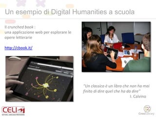 Il crunched book :
una applicazione web per esplorare le
opere letterarie
http://cbook.it/
"Un classico è un libro che non ha mai
finito di dire quel che ha da dire"
I. Calvino
Un esempio di Digital Humanities a scuola
 