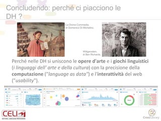 Concludendo: perché ci piacciono le
DH ?
Perché nelle DH si uniscono le opere d'arte e i giochi linguistici
(i linguaggi dell' arte e della cultura) con la precisione della
computazione ("language as data") e l'interattività del web
("usability").
Wittgenstein,
di Ben Richards.
La Divina Commedia,
di Domenico Di Michelino.
 