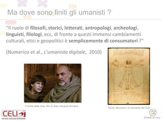 Ma dove sono finiti gli umanisti ?
"Il ruolo di filosofi, storici, letterati, antropologi, archeologi,
linguisti, filologi, ecc, di fronte a questi immensi cambiamenti
culturali, etici e geopolitici è semplicemente di consumatori ?"
(Numerico et al., L'umanista digitale, 2010)
Il nome della rosa, film di Jean-Jacques Annaud.
Uomo vitruviano, di Leonardo Da Vinci
 