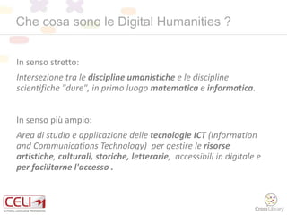 Che cosa sono le Digital Humanities ?
In senso stretto:
Intersezione tra le discipline umanistiche e le discipline
scientifiche "dure", in primo luogo matematica e informatica.
In senso più ampio:
Area di studio e applicazione delle tecnologie ICT (Information
and Communications Technology) per gestire le risorse
artistiche, culturali, storiche, letterarie, accessibili in digitale e
per facilitarne l'accesso .
 