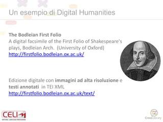 Un esempio di Digital Humanities
The Bodleian First Folio
A digital facsimile of the First Folio of Shakespeare's
plays, Bodleian Arch. (University of Oxford)
http://firstfolio.bodleian.ox.ac.uk/
Edizione digitale con immagini ad alta risoluzione e
testi annotati in TEI XML
http://firstfolio.bodleian.ox.ac.uk/text/
 