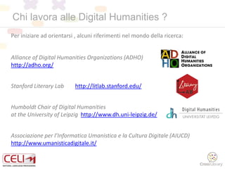 Chi lavora alle Digital Humanities ?
Per iniziare ad orientarsi , alcuni riferimenti nel mondo della ricerca:
Alliance of Digital Humanities Organizations (ADHO)
http://adho.org/
Stanford Literary Lab http://litlab.stanford.edu/
Humboldt Chair of Digital Humanities
at the University of Leipzig http://www.dh.uni-leipzig.de/
Associazione per l’Informatica Umanistica e la Cultura Digitale (AIUCD)
http://www.umanisticadigitale.it/
 