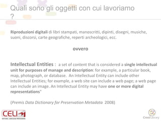 Quali sono gli oggetti con cui lavoriamo
?
Intellectual Entities : a set of content that is considered a single intellectual
unit for purposes of manage and description: for example, a particular book,
map, photograph, or database. An Intellectual Entity can include other
Intellectual Entities; for example, a web site can include a web page; a web page
can include an image. An Intellectual Entity may have one or more digital
representations"
(Premis Data Dictionary for Preservation Metadata 2008)
Riproduzioni digitali di libri stampati, manoscritti, dipinti, disegni, musiche,
suoni, discorsi, carte geografiche, reperti archeologici, ecc.
ovvero
 
