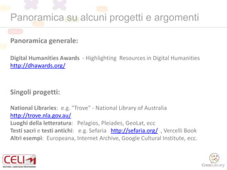 Panoramica su alcuni progetti e argomenti
Panoramica generale:
Digital Humanities Awards - Highlighting Resources in Digital Humanities
http://dhawards.org/
Singoli progetti:
National Libraries: e.g. "Trove" - National Library of Australia
http://trove.nla.gov.au/
Luoghi della letteratura: Pelagios, Pleiades, GeoLat, ecc
Testi sacri e testi antichi: e.g. Sefaria http://sefaria.org/ , Vercelli Book
Altri esempi: Europeana, Internet Archive, Google Cultural Institute, ecc.
 