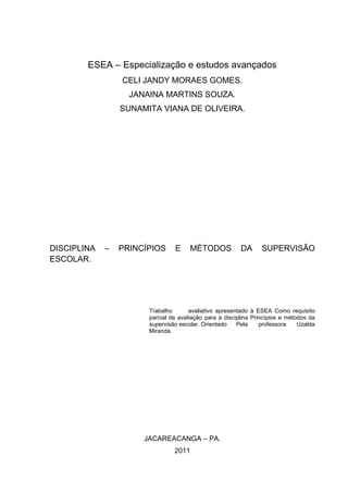 ESEA – Especialização e estudos avançados
                 CELI JANDY MORAES GOMES.
                   JANAINA MARTINS SOUZA.
                 SUNAMITA VIANA DE OLIVEIRA.




DISCIPLINA   –   PRINCÍPIOS     E     MÉTODOS            DA      SUPERVISÃO
ESCOLAR.




                       Trabalho       avaliativo apresentado à ESEA Como requisito
                       parcial de avaliação para a disciplina Princípios e métodos da
                       supervisão escolar. Orientado    Pela     professora    Uzalda
                       Miranda.




                      JACAREACANGA – PA.
                                2011
 