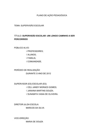 PLANO DE AÇÃO PEDAGÓGICA




TEMA: SUPERVISÃO ESCOLAR




TÍTULO: SUPERVISÃO ESCOLAR: UM LONGO CAMINHO A SER
PERCORRIDO



PÚBLICO ALVO:
          √ PROFESSORES;
          √ ALUNOS;
          √ FAMILIA;
          √ COMUNIDADE.



PERÍODO DE REALIZAÇÃO
          DURANTE O ANO DE 2012




SUPERVISOR (ES) ESCOLAR (ES):
          √ CELI JANDY MORAES GOMES;
          √ JANAINA MARTINS SOUZA;
          √ SUNAMITA VIANA DE OLIVEIRA.




DIRETOR (A) DA ESCOLA:
          MARCOS DA SILVA




VICE-DIREÇÃO:
          MARIA DE SOUZA
 