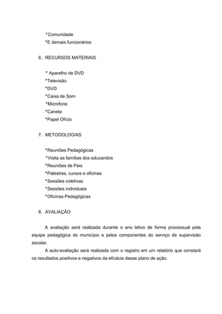 Comunidade
       E demais funcionários


   6. RECURSOS MATERIAIS


           Aparelho de DVD
       Televisão
       DVD
       Caixa de Som
           Microfone
       Caneta
       Papel Ofício


   7. METODOLOGIAS


       Reuniões Pedagógicas
           Visita as famílias dos educandos
       Reuniões de Pais
       Palestras, cursos e oficinas
       Sessões coletivas
       Sessões individuais
       Oficinas Pedagógicas


   8. AVALIAÇÃO


      A avaliação será realizada durante o ano letivo de forma processual pela
equipe pedagógica do município e pelos componentes do serviço de supervisão
escolar.
      A auto-avaliação será realizada com o registro em um relatório que constará
os resultados positivos e negativos da eficácia desse plano de ação.
 
